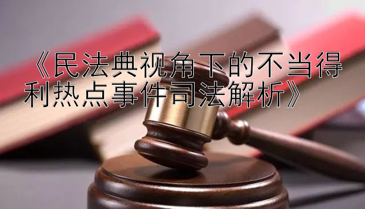 《民法典视角下的不当得利热点事件司法解析》