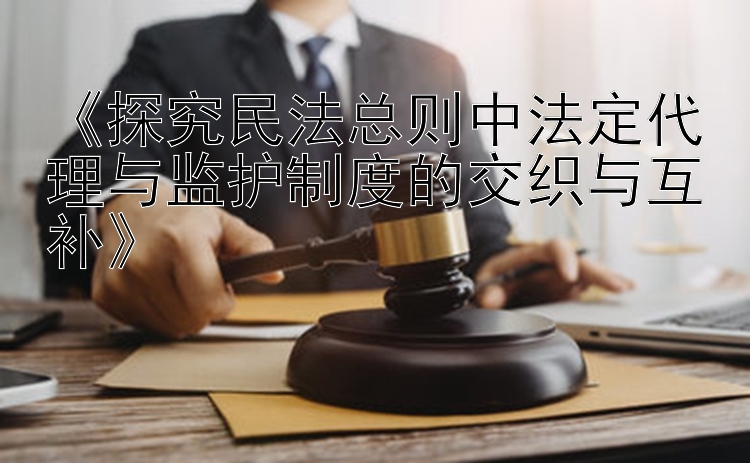 《探究民法总则中法定代理与监护制度的交织与互补》