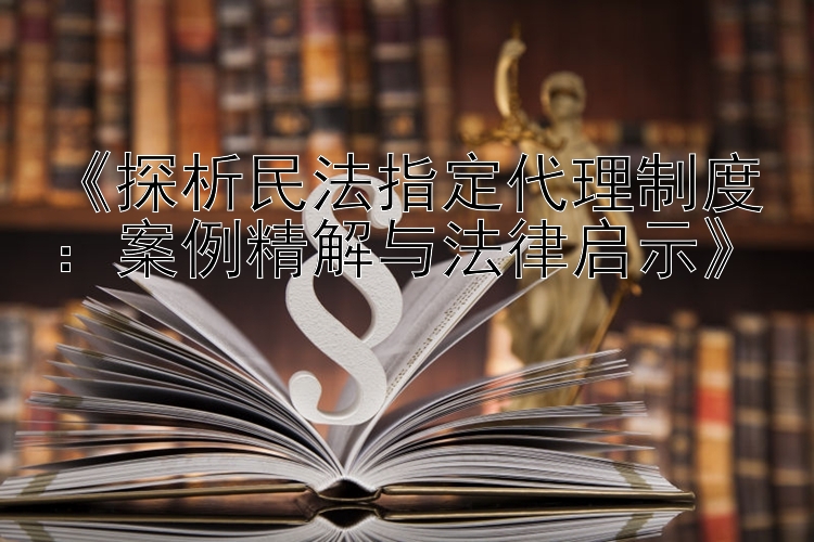 《探析民法指定代理制度：案例精解与法律启示》