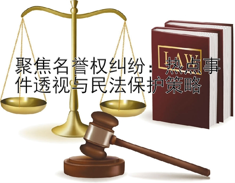 聚焦名誉权纠纷：热点事件透视与民法保护策略