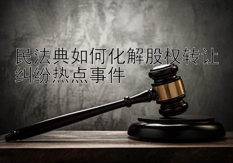 民法典如何化解股权转让纠纷热点事件