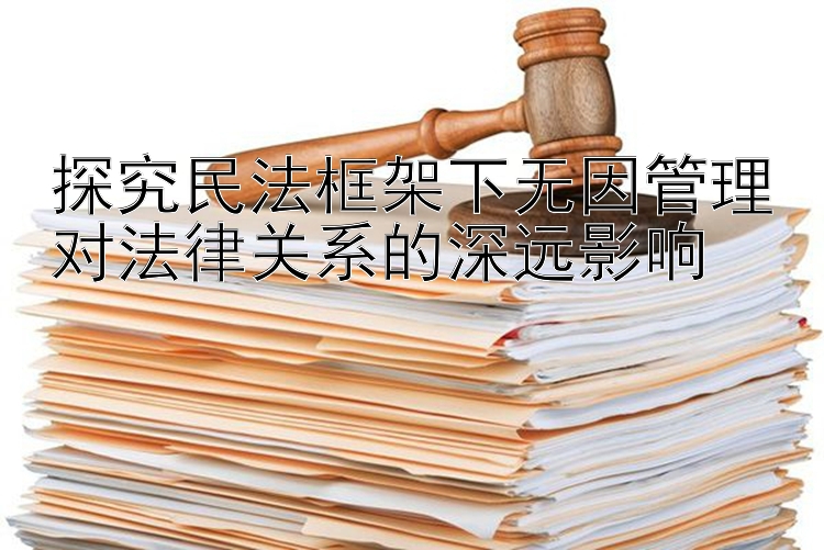 探究民法框架下无因管理对法律关系的深远影响