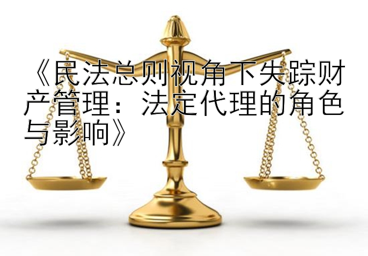 《民法总则视角下失踪财产管理：法定代理的角色与影响》