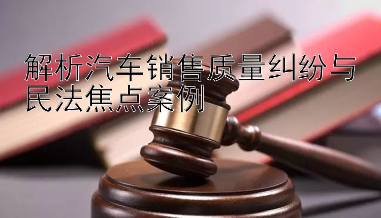 解析汽车销售质量纠纷与民法焦点案例