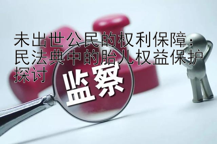 未出世公民的权利保障：民法典中的胎儿权益保护探讨