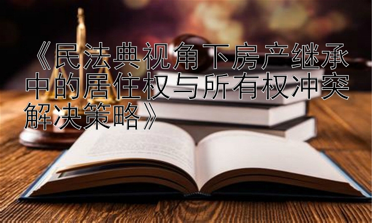 《民法典视角下房产继承中的居住权与所有权冲突解决策略》