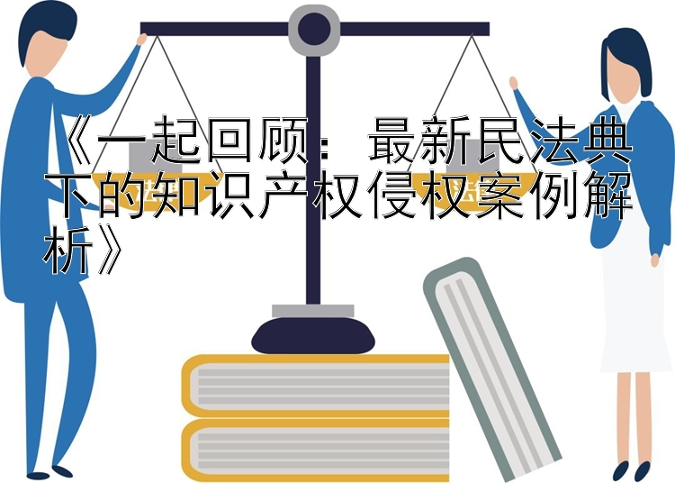 《一起回顾：最新民法典下的知识产权侵权案例解析》