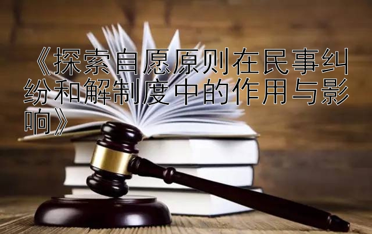 《探索自愿原则在民事纠纷和解制度中的作用与影响》