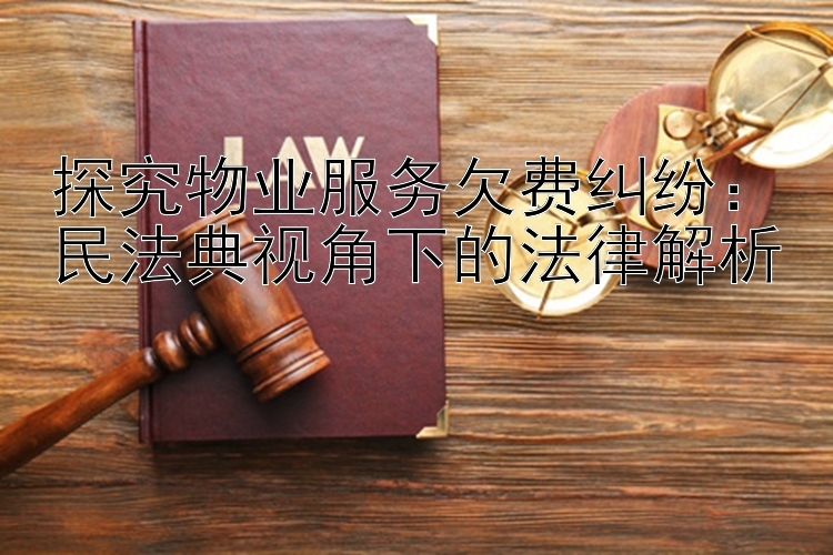 探究物业服务欠费纠纷：民法典视角下的法律解析