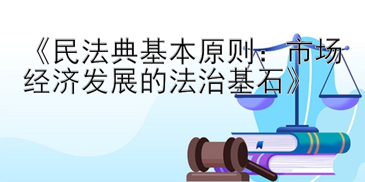 《民法典基本原则：市场经济发展的法治基石》