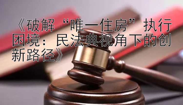 《破解“唯一住房”执行困境：民法典视角下的创新路径》