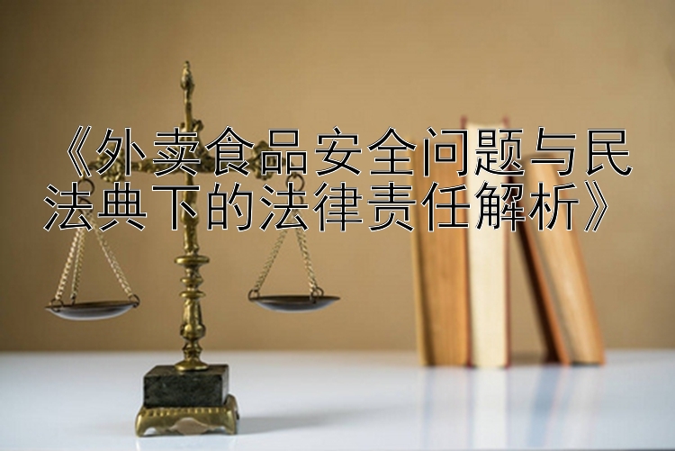 《外卖食品安全问题与民法典下的法律责任解析》