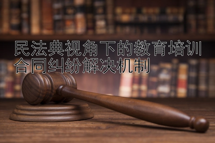 民法典视角下的教育培训合同纠纷解决机制