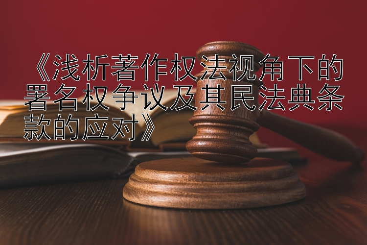 《浅析著作权法视角下的署名权争议及其民法典条款的应对》