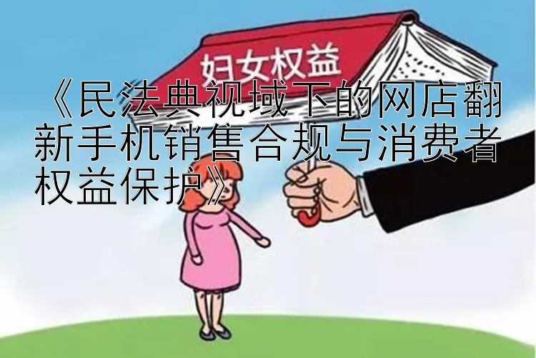 《民法典视域下的网店翻新手机销售合规与消费者权益保护》