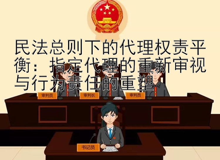 民法总则下的代理权责平衡：指定代理的重新审视与行为责任的重塑