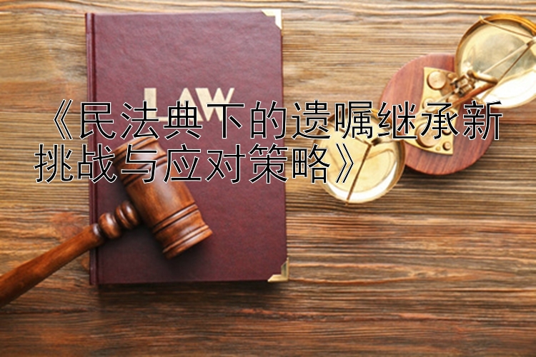 《民法典下的遗嘱继承新挑战与应对策略》