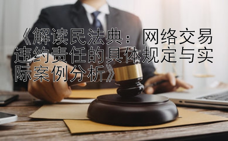 《解读民法典：网络交易违约责任的具体规定与实际案例分析》