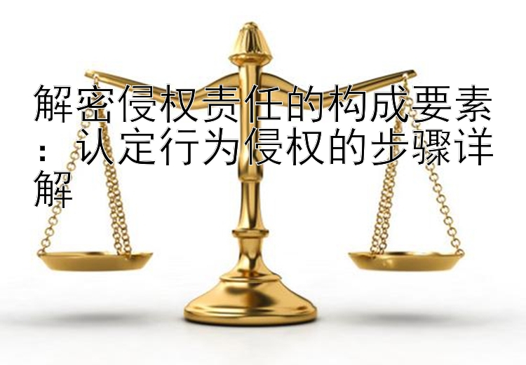 解密侵权责任的构成要素：认定行为侵权的步骤详解