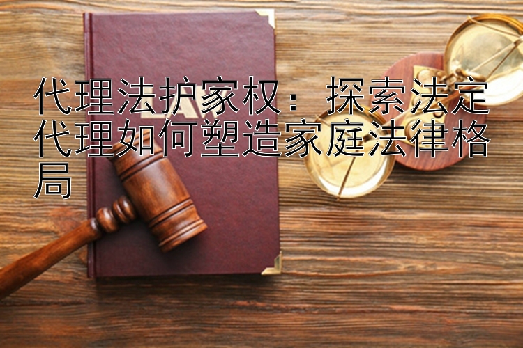 代理法护家权：探索法定代理如何塑造家庭法律格局