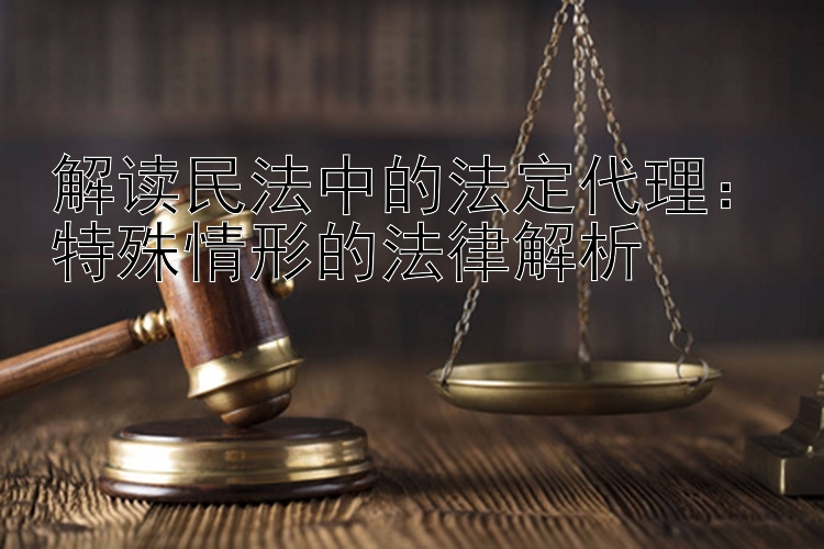 解读民法中的法定代理：特殊情形的法律解析