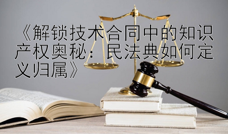 《解锁技术合同中的知识产权奥秘：民法典如何定义归属》