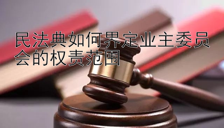 民法典如何界定业主委员会的权责范围