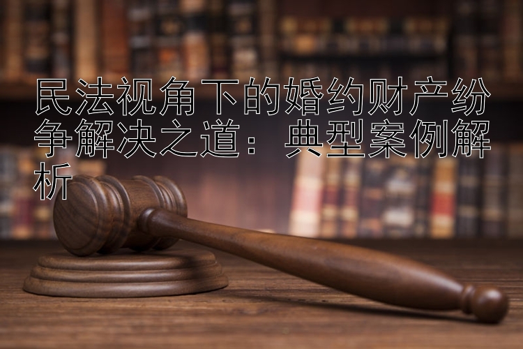 民法视角下的婚约财产纷争解决之道：典型案例解析