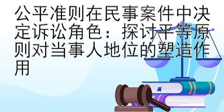 公平准则在民事案件中决定诉讼角色：探讨平等原则对当事人地位的塑造作用