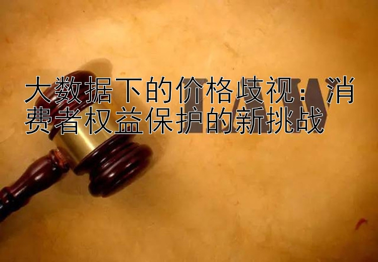 大数据下的价格歧视：消费者权益保护的新挑战