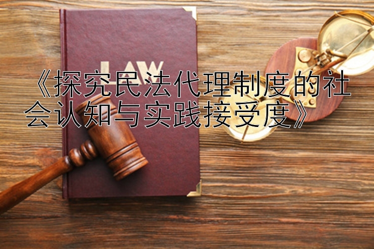 《探究民法代理制度的社会认知与实践接受度》