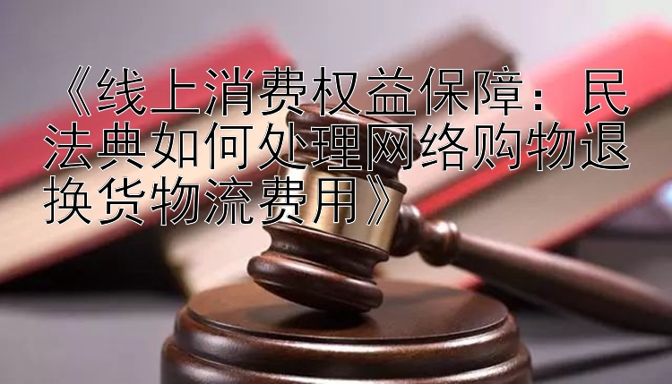 《线上消费权益保障：民法典如何处理网络购物退换货物流费用》