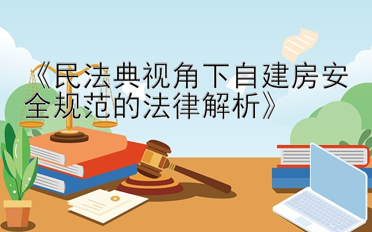 《民法典视角下自建房安全规范的法律解析》