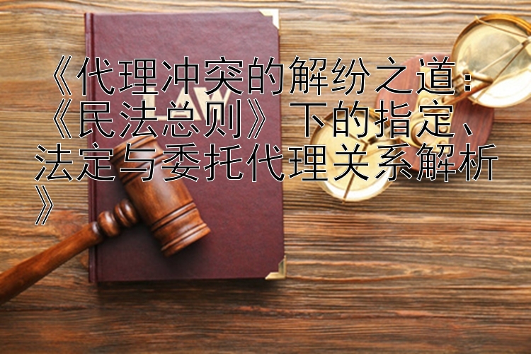 《代理冲突的解纷之道：《民法总则》下的指定、法定与委托代理关系解析》