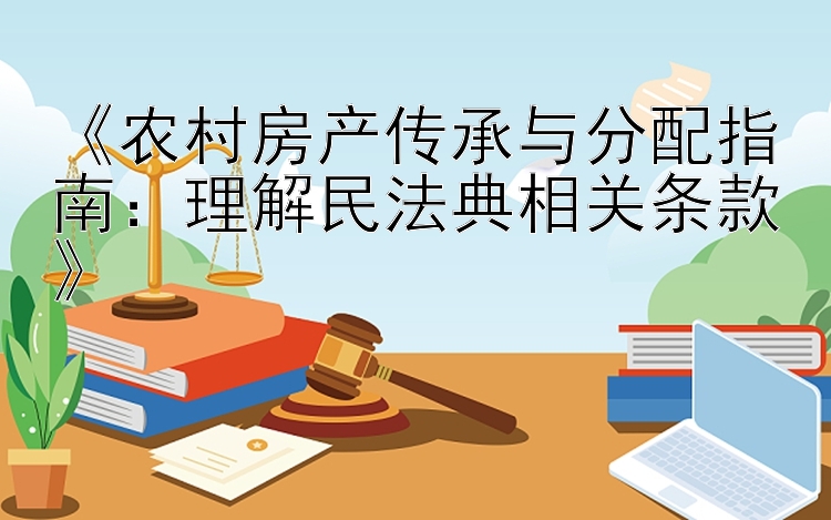 《农村房产传承与分配指南：理解民法典相关条款》