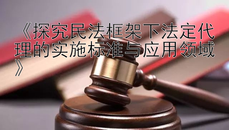 《探究民法框架下法定代理的实施标准与应用领域》