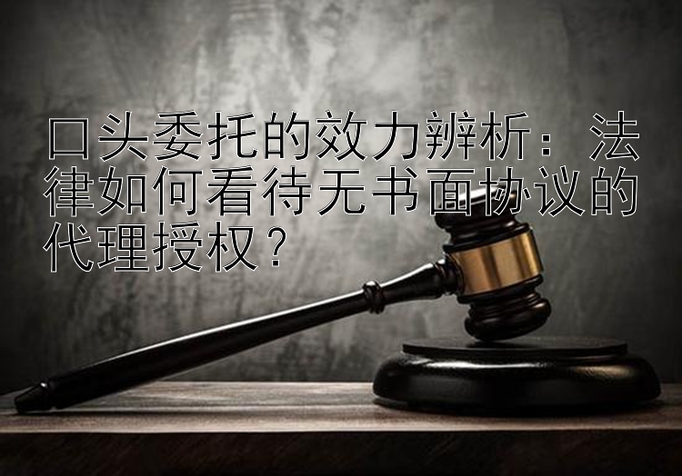 口头委托的效力辨析：法律如何看待无书面协议的代理授权？