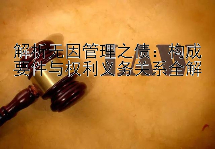 解析无因管理之债：构成要件与权利义务关系全解