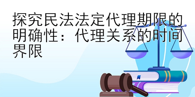 探究民法法定代理期限的明确性：代理关系的时间界限