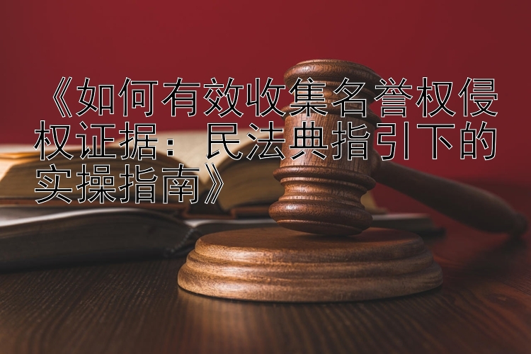 《如何有效收集名誉权侵权证据：民法典指引下的实操指南》