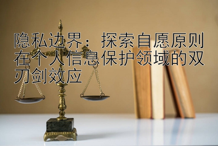 隐私边界：探索自愿原则在个人信息保护领域的双刃剑效应