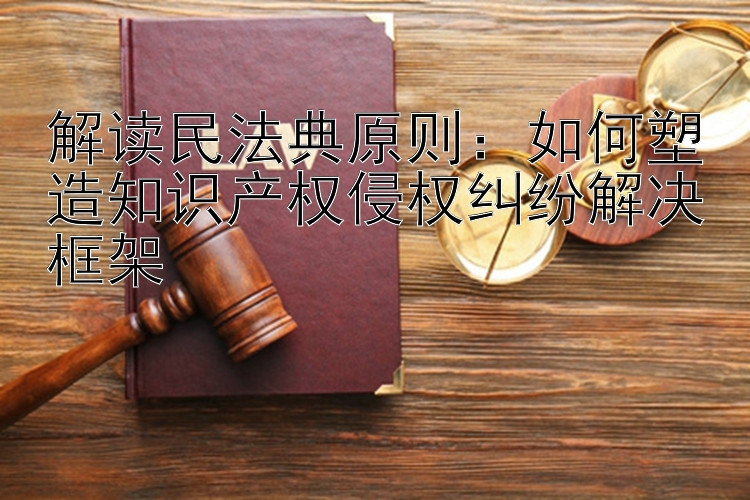 解读民法典原则：如何塑造知识产权侵权纠纷解决框架