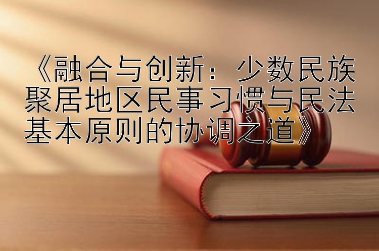 《融合与创新：少数民族聚居地区民事习惯与民法基本原则的协调之道》