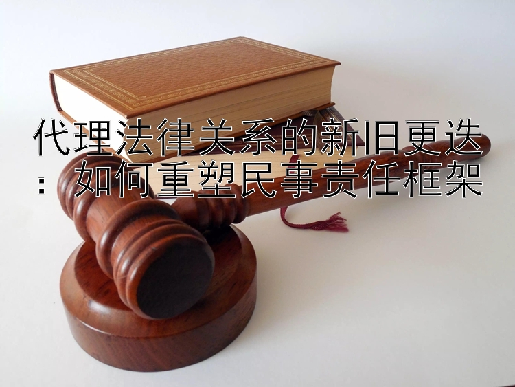 代理法律关系的新旧更迭：如何重塑民事责任框架