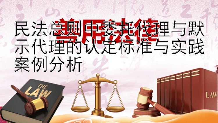 民法总则中委托代理与默示代理的认定标准与实践案例分析