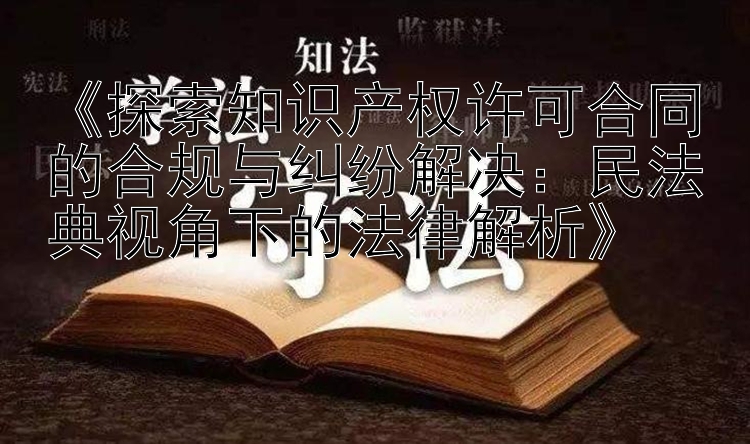 《探索知识产权许可合同的合规与纠纷解决：民法典视角下的法律解析》