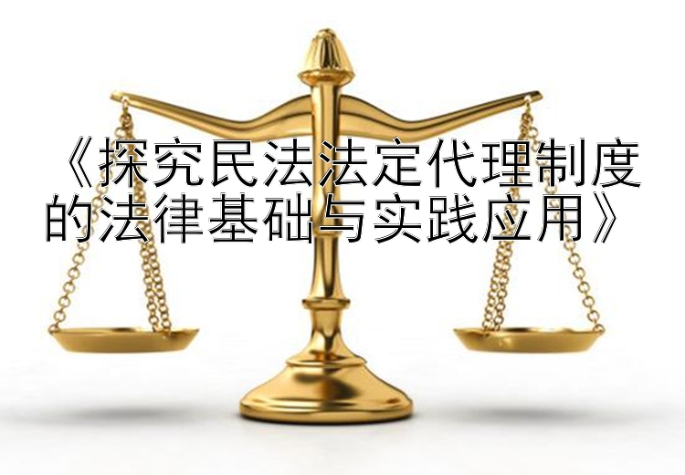 《探究民法法定代理制度的法律基础与实践应用》