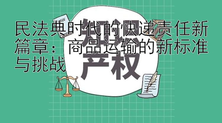 民法典时代的快递责任新篇章：商品运输的新标准与挑战