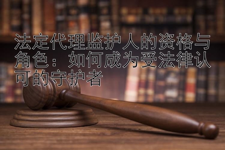 法定代理监护人的资格与角色：如何成为受法律认可的守护者