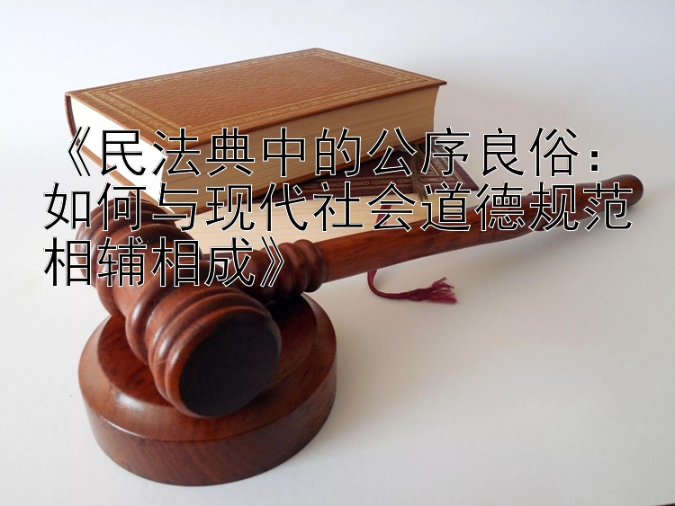 《民法典中的公序良俗：如何与现代社会道德规范相辅相成》